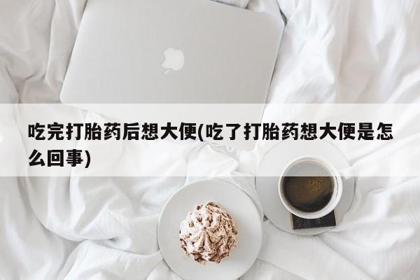 正品打胎药专卖微信吃完打胎药后想大便(吃了打胎药想大便是怎么回事)