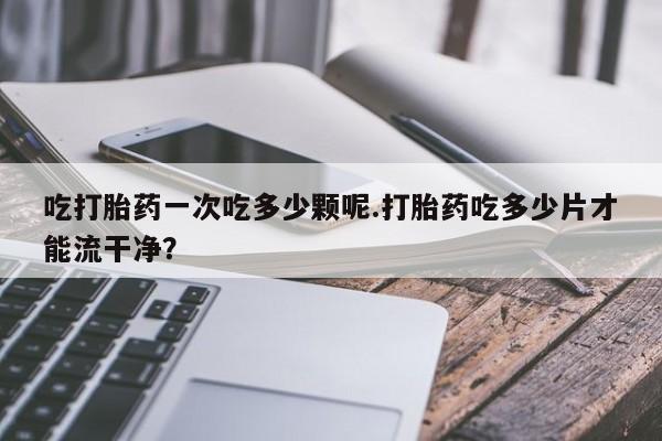 正品打胎药专卖微信吃打胎药一次吃多少颗呢.打胎药吃多少片才能流干净？