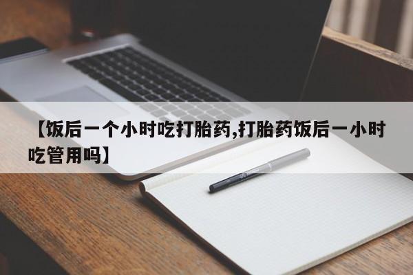 正品打胎药专卖微信【饭后一个小时吃打胎药,打胎药饭后一小时吃管用吗】