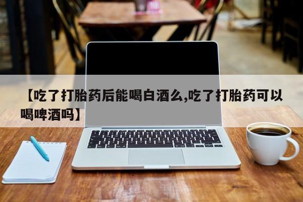 正品打胎药专卖微信【吃了打胎药后能喝白酒么,吃了打胎药可以喝啤酒吗】