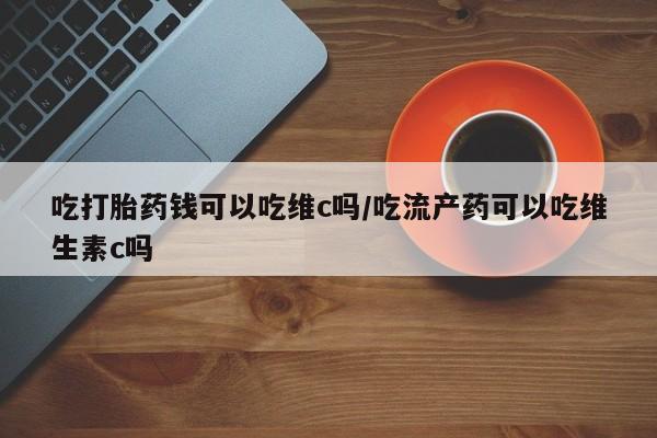 正品打胎药专卖微信吃打胎药钱可以吃维c吗/吃流产药可以吃维生素c吗