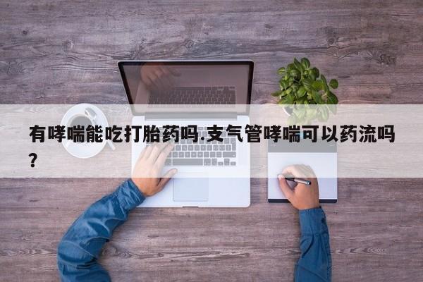 正品打胎药专卖微信有哮喘能吃打胎药吗.支气管哮喘可以药流吗？