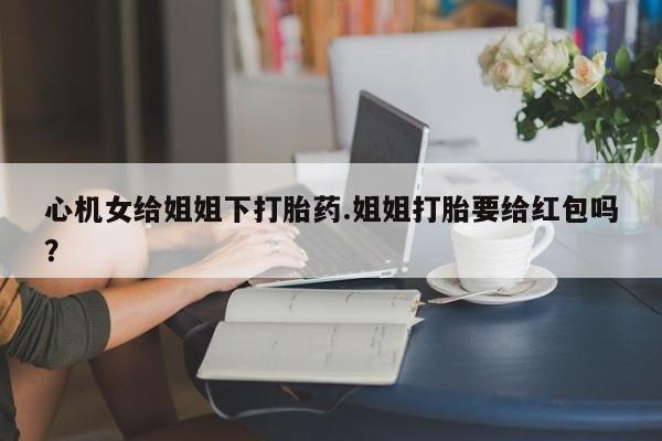 正品打胎药专卖微信心机女给姐姐下打胎药.姐姐打胎要给红包吗？