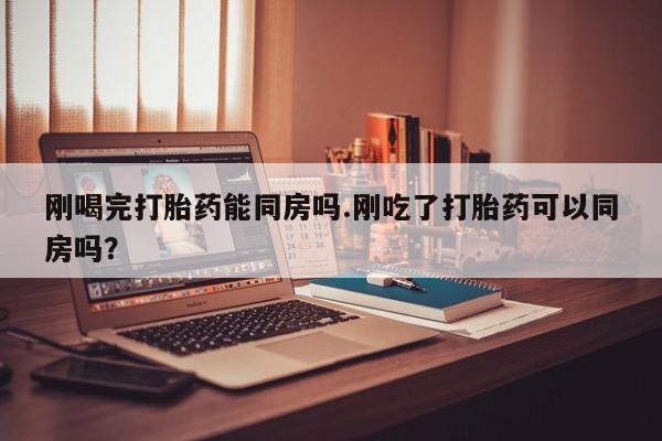 正品打胎药专卖微信刚喝完打胎药能同房吗.刚吃了打胎药可以同房吗？