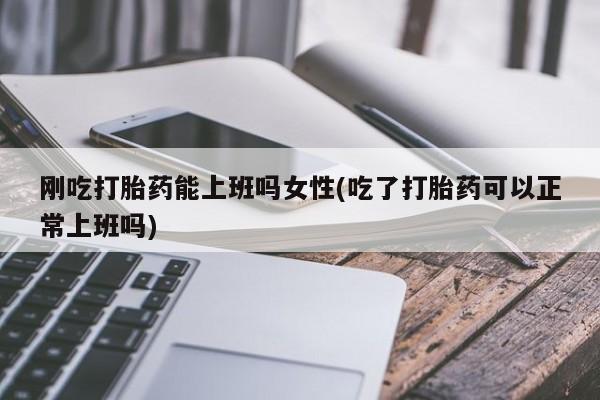 正品打胎药专卖微信刚吃打胎药能上班吗女性(吃了打胎药可以正常上班吗)