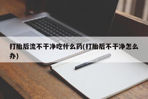 正品打胎药专卖微信打胎后流不干净吃什么药(打胎后不干净怎么办)