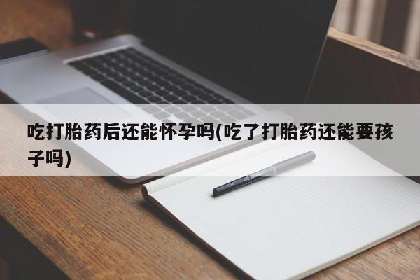 正品打胎药专卖微信吃打胎药后还能怀孕吗(吃了打胎药还能要孩子吗)