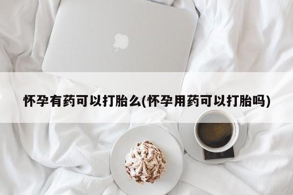 正品打胎药专卖微信怀孕有药可以打胎么(怀孕用药可以打胎吗)